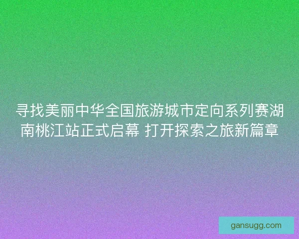 寻找美丽中华全国旅游城市定向系列赛湖南桃江站正式启幕 打开探索之旅新篇章