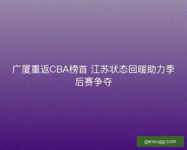 广厦重返CBA榜首 江苏状态回暖助力季后赛争夺