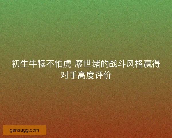 初生牛犊不怕虎 廖世绪的战斗风格赢得对手高度评价